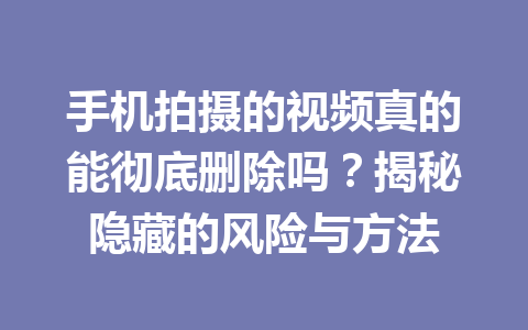 手机拍摄的视频真的能彻底删除吗？揭秘隐藏的风险与方法