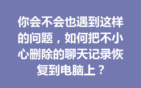 你会不会也遇到这样的问题,如何把不小心删除的聊天记录恢复到电脑上? 你会不会也遇到这样的问题,如何把不小心删除的聊天记录恢复到电脑上?