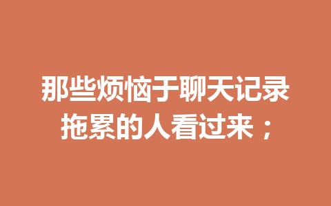 那些烦恼于聊天记录拖累的人看过来; 那些烦恼于聊天记录拖累的人看过来;