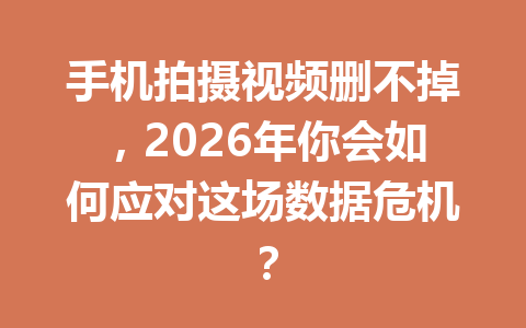 手机拍摄视频删不掉，2026年你会如何应对这场数据危机？