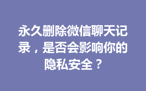 永久删除微信聊天记录，是否会影响你的隐私安全？