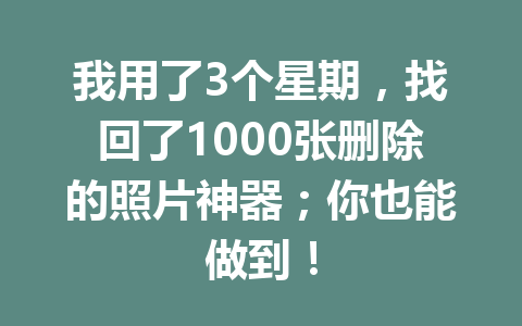 我用了3个星期，找回了1000张删除的照片神器；你也能做到！