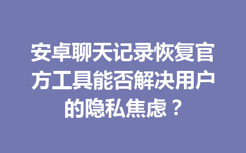 安卓聊天记录恢复官方工具能否解决用户的隐私焦虑？