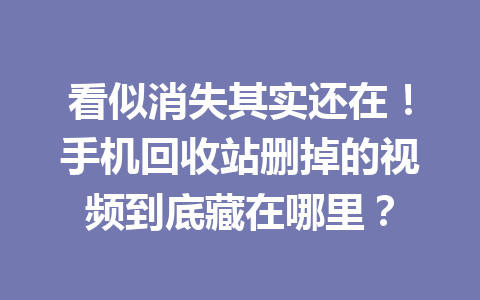 看似消失其实还在！手机回收站删掉的视频到底藏在哪里？