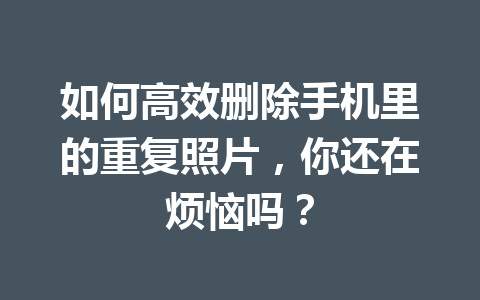 如何高效删除手机里的重复照片，你还在烦恼吗？