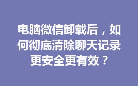 电脑微信卸载后，如何彻底清除聊天记录更安全更有效？