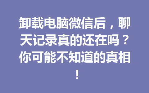 卸载电脑微信后，聊天记录真的还在吗？你可能不知道的真相！