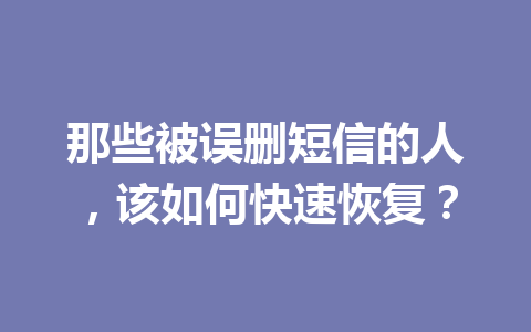 那些被误删短信的人，该如何快速恢复？