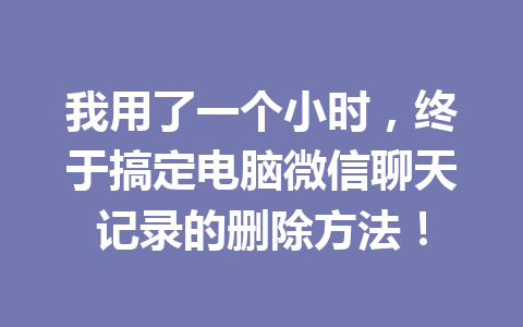 我用了一个小时，终于搞定电脑微信聊天记录的删除方法！