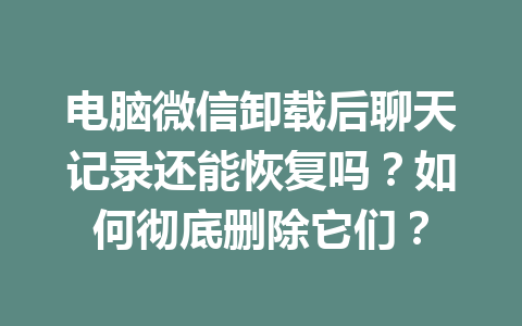 电脑微信卸载后聊天记录还能恢复吗？如何彻底删除它们？