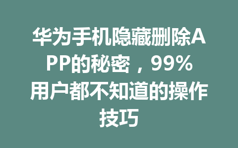 华为手机隐藏删除APP的秘密，99%用户都不知道的操作技巧