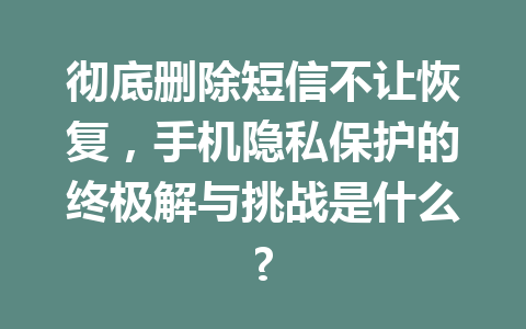 彻底删除短信不让恢复,手机隐私保护的终极解与挑战是什么? 彻底删除短信不让恢复,手机隐私保护的终极解与挑战是什么?